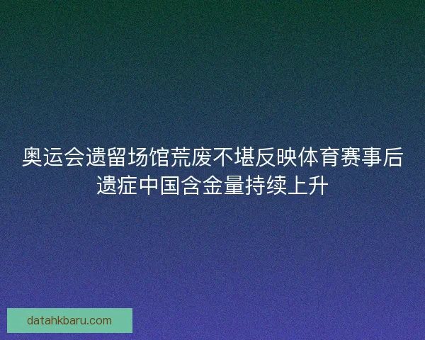 奥运会遗留场馆荒废不堪反映体育赛事后遗症中国含金量持续上升