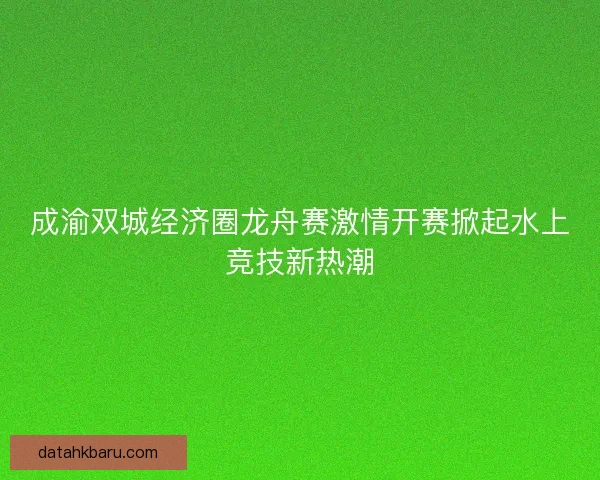 成渝双城经济圈龙舟赛激情开赛掀起水上竞技新热潮