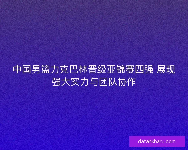 中国男篮力克巴林晋级亚锦赛四强 展现强大实力与团队协作