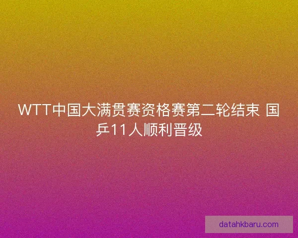 WTT中国大满贯赛资格赛第二轮结束 国乒11人顺利晋级