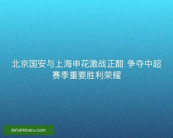 北京国安与上海申花激战正酣 争夺中超赛季重要胜利荣耀