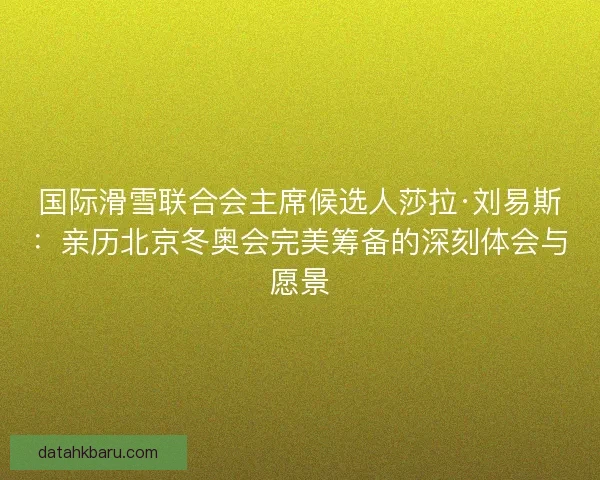 国际滑雪联合会主席候选人莎拉·刘易斯：亲历北京冬奥会完美筹备的深刻体会与愿景