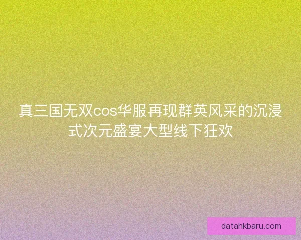 真三国无双cos华服再现群英风采的沉浸式次元盛宴大型线下狂欢