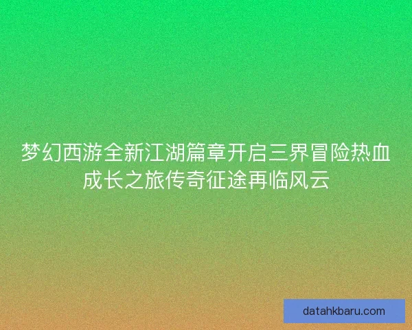 梦幻西游全新江湖篇章开启三界冒险热血成长之旅传奇征途再临风云