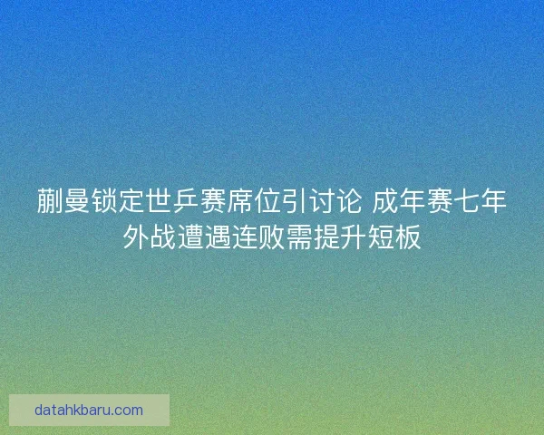 蒯曼锁定世乒赛席位引讨论 成年赛七年外战遭遇连败需提升短板