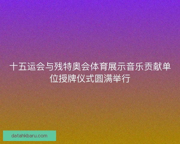 十五运会与残特奥会体育展示音乐贡献单位授牌仪式圆满举行