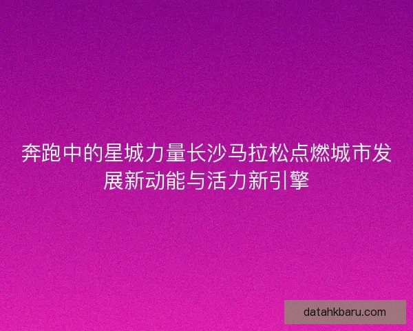 奔跑中的星城力量长沙马拉松点燃城市发展新动能与活力新引擎 奔跑中的星城力量长沙马拉松点燃城市发展新动能与活力新引擎