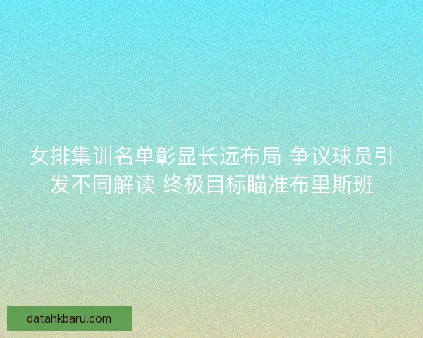 女排集训名单彰显长远布局 争议球员引发不同解读 终极目标瞄准布里斯班