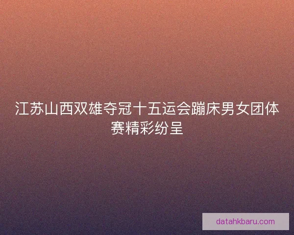 江苏山西双雄夺冠十五运会蹦床男女团体赛精彩纷呈