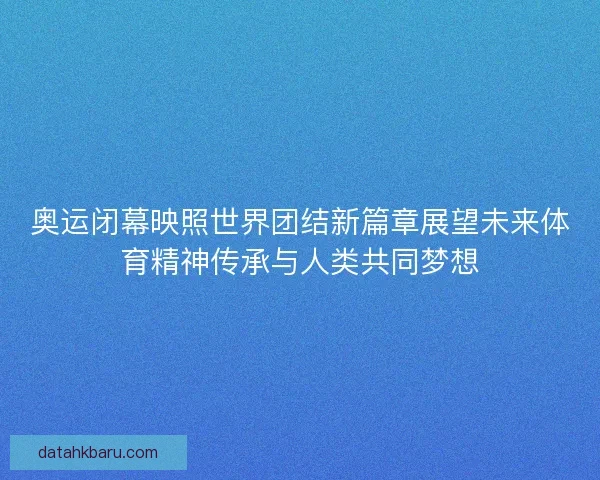 奥运闭幕映照世界团结新篇章展望未来体育精神传承与人类共同梦想
