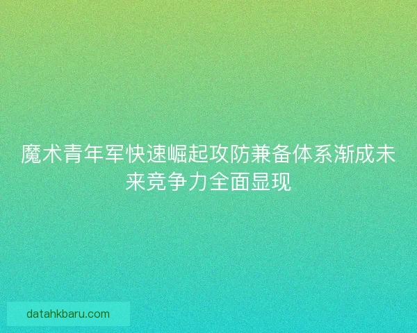魔术青年军快速崛起攻防兼备体系渐成未来竞争力全面显现