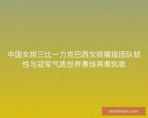 中国女排三比一力克巴西女排展现团队韧性与冠军气质世界赛场再奏凯歌